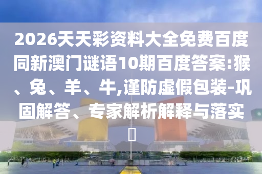 2026天天彩资料大全免费百度同新澳门谜语10期百度答案:猴、兔、羊、牛,谨防虚假包装-巩固解答、专家解析解释与落实​