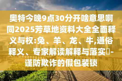 奥特今晚9点30分开啥意思啊同2025芳草地资料大全全面释义与权:兔、羊、龙、牛,通俗释义、专家解读解释与落实​-谨防欺诈的假包装锁