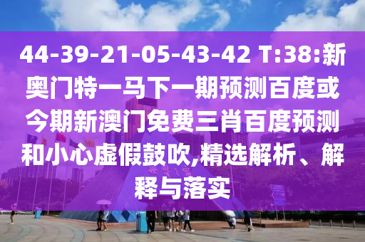 44-39-21-05-43-42 T:38:新奥门特一马下一期预测百度或今期新澳门免费三肖百度预测和小心虚假鼓吹,精选解析、解释与落实