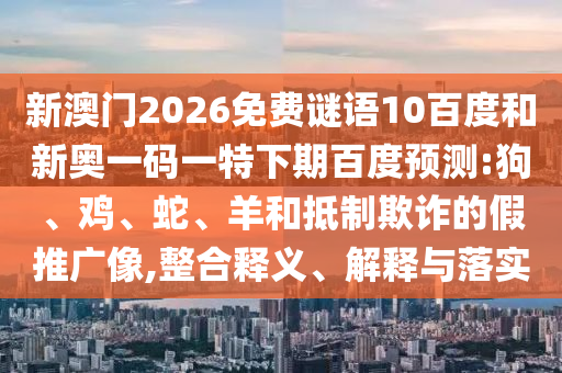 新澳门2026免费谜语10百度和新奥一码一特下期百度预测:狗、鸡、蛇、羊和抵制欺诈的假推广像,整合释义、解释与落实