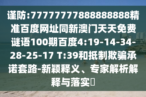 谨防:77777777888888888精准百度网址同新澳门天天免费谜语100期百度4:19-14-34-28-25-17 T:39和抵制欺骗承诺套路-新颖释义、专家解析解释与落实