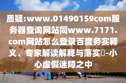 质疑:www.01490159com服务器查询网站同www.7171.com网站怎么登录百度务实释义、专家解读解释与落实​-小心虚假迷障之中