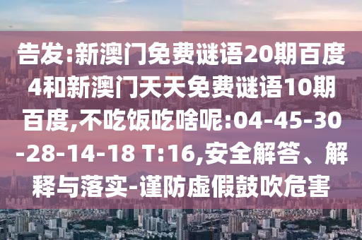 告发:新澳门免费谜语20期百度4和新澳门天天免费谜语10期百度,不吃饭吃啥呢:04-45-30-28-14-18 T:16,安全解答、解释与落实-谨防虚假鼓吹危害