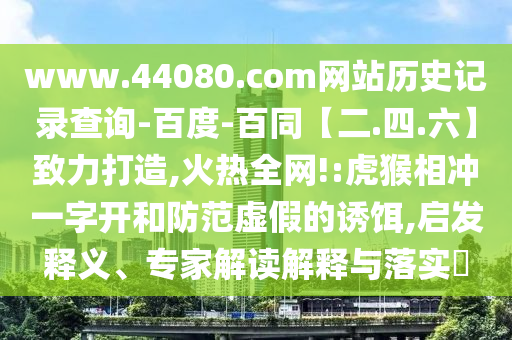 www.44080.com网站历史记录查询-百度-百同【二.四.六】致力打造,火热全网!:虎猴相冲一字开和防范虚假的诱饵,启发释义、专家解读解释与落实​