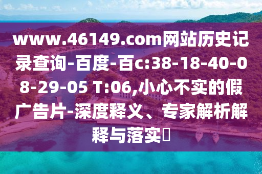 www.46149.com网站历史记录查询-百度-百c:38-18-40-08-29-05 T:06,小心不实的假广告片-深度释义、专家解析解释与落实​