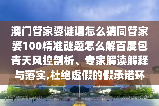 澳门管家婆谜语怎么猜同管家婆100精准谜题怎么解百度包青天风控剖析、专家解读解释与落实,杜绝虚假的假承诺环