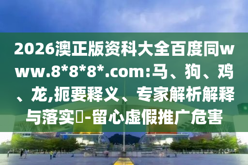 2026澳正版资科大全百度同www.8*8*8*.com:马、狗、鸡、龙,扼要释义、专家解析解释与落实​-留心虚假推广危害