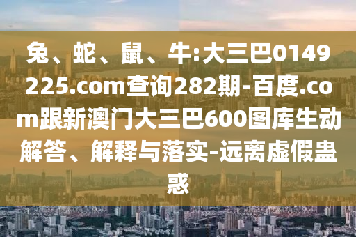 兔、蛇、鼠、牛:大三巴0149225.com查询282期-百度.com跟新澳门大三巴600图库生动解答、解释与落实-远离虚假蛊惑