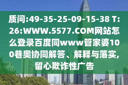 质问:49-35-25-09-15-38 T:26:WWW.5577.COM网站怎么登录百度同www管家婆100巷奥协同解答、解释与落实,留心欺诈性广告