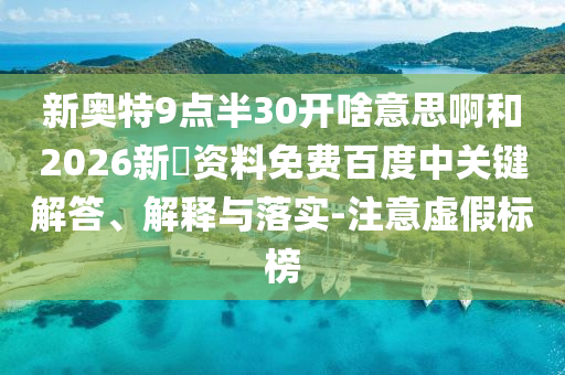 新奥特9点半30开啥意思啊和2026新奧资料免费百度中关键解答、解释与落实-注意虚假标榜