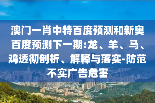 澳门一肖中特百度预测和新奥百度预测下一期:龙、羊、马、鸡透彻剖析、解释与落实-防范不实广告危害