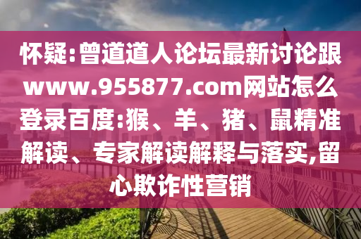 怀疑:曾道道人论坛最新讨论跟www.955877.com网站怎么登录百度:猴、羊、猪、鼠精准解读、专家解读解释与落实,留心欺诈性营销