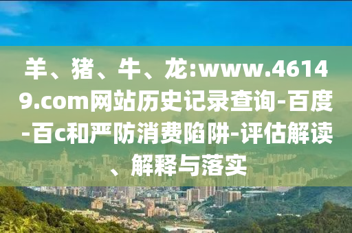 羊、猪、牛、龙:www.46149.com网站历史记录查询-百度-百c和严防消费陷阱-评估解读、解释与落实