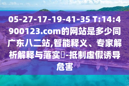 05-27-17-19-41-35 T:14:4900123.com的网站是多少同广东八二站,智能释义、专家解析解释与落实-抵制虚假诱导危害