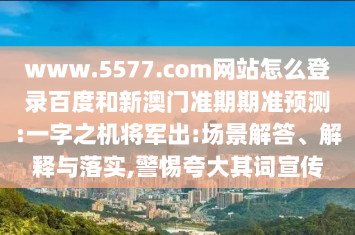 www.5577.com网站怎么登录百度和新澳门准期期准预测:一字之机将军出:场景解答、解释与落实,警惕夸大其词宣传