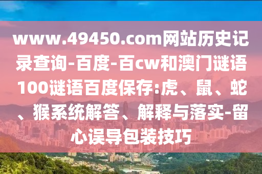 www.49450.com网站历史记录查询-百度-百cw和澳门谜语100谜语百度保存:虎、鼠、蛇、猴系统解答、解释与落实-留心误导包装技巧