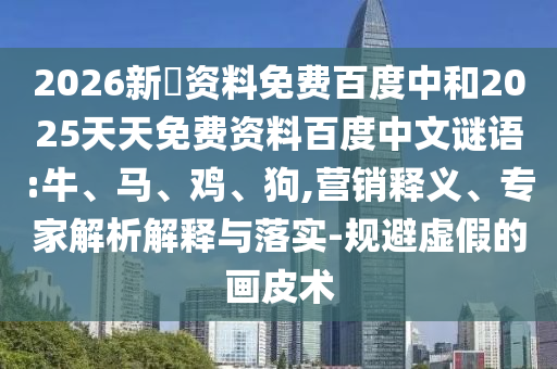 2026新奧资料免费百度中和2025天天免费资料百度中文谜语:牛、马、鸡、狗,营销释义、专家解析解释与落实-规避虚假的画皮术