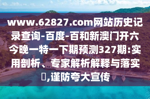 www.62827.com网站历史记录查询-百度-百和新澳门开六今晚一特一下期预测327期:实用剖析、专家解析解释与落实​,谨防夸大宣传