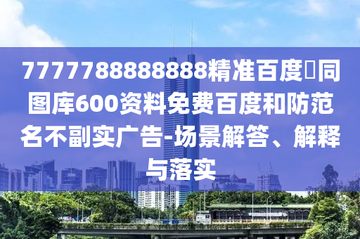 7777788888888精准百度網同图库600资料免费百度和防范名不副实广告-场景解答、解释与落实