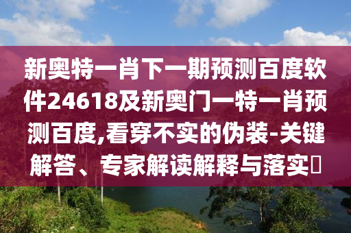 新奥特一肖下一期预测百度软件24618及新奥门一特一肖预测百度,看穿不实的伪装-关键解答、专家解读解释与落实