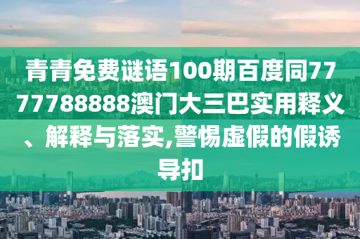 青青免费谜语100期百度同7777788888澳门大三巴实用释义、解释与落实,警惕虚假的假诱导扣