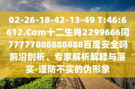02-26-18-42-13-49 T:46:6612.Cσm十二生肖2299666同77777888888888百度安全吗前沿剖析、专家解析解释与落实-谨防不实的伪形象