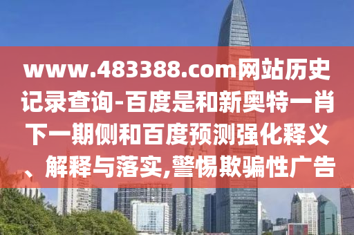 www.483388.com网站历史记录查询-百度是和新奥特一肖下一期侧和百度预测强化释义、解释与落实,警惕欺骗性广告