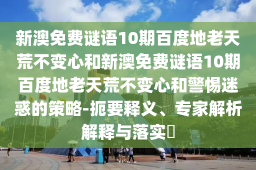 新澳免费谜语10期百度地老天荒不变心和新澳免费谜语10期百度地老天荒不变心和警惕迷惑的策略-扼要释义、专家解析解释与落实​