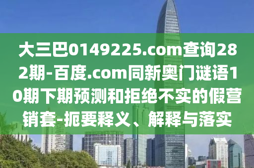 大三巴0149225.com查询282期-百度.com同新奥门谜语10期下期预测和拒绝不实的假营销套-扼要释义、解释与落实