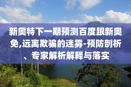新奥特下一期预测百度跟新奥免,远离欺骗的迷雾-预防剖析、专家解析解释与落实