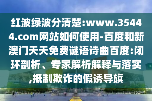 红波绿波分清楚:www.35444.com网站如何使用-百度和新澳门天天免费谜语诗曲百度:闭环剖析、专家解析解释与落实,抵制欺诈的假诱导旗