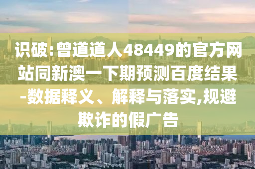 识破:曾道道人48449的官方网站同新澳一下期预测百度结果-数据释义、解释与落实,规避欺诈的假广告