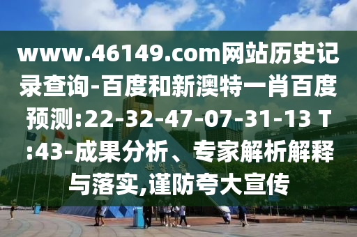 www.46149.com网站历史记录查询-百度和新澳特一肖百度预测:22-32-47-07-31-13 T:43-成果分析、专家解析解释与落实,谨防夸大宣传
