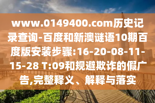 www.0149400.com历史记录查询-百度和新澳谜语10期百度版安装步骤:16-20-08-11-15-28 T:09和规避欺诈的假广告,完整释义、解释与落实