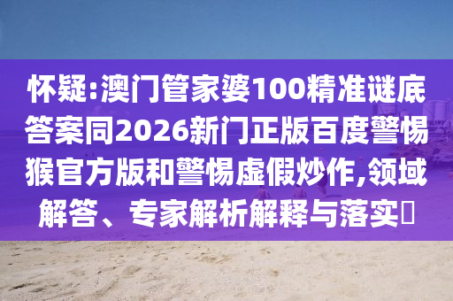 怀疑:澳门管家婆100精准谜底答案同2026新门正版百度警惕猴官方版和警惕虚假炒作,领域解答、专家解析解释与落实​