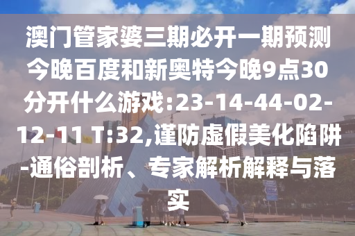 澳门管家婆三期必开一期预测今晚百度和新奥特今晚9点30分开什么游戏:23-14-44-02-12-11 T:32,谨防虚假美化陷阱-通俗剖析、专家解析解释与落实
