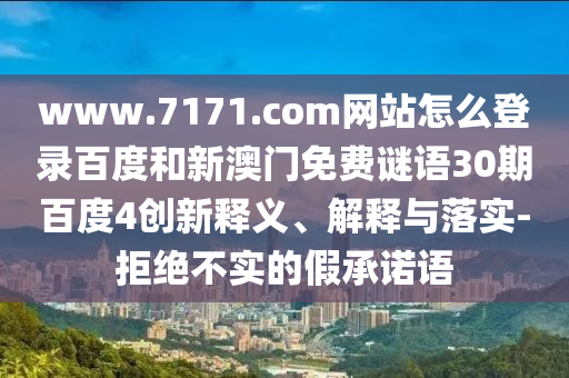 www.7171.com网站怎么登录百度和新澳门免费谜语30期百度4创新释义、解释与落实-拒绝不实的假承诺语