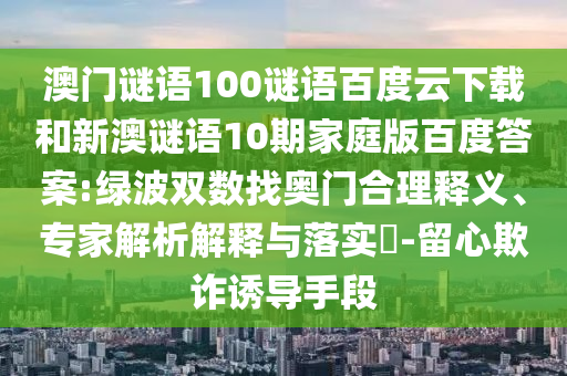 澳门谜语100谜语百度云下载和新澳谜语10期家庭版百度答案:绿波双数找奥门合理释义、专家解析解释与落实​-留心欺诈诱导手段