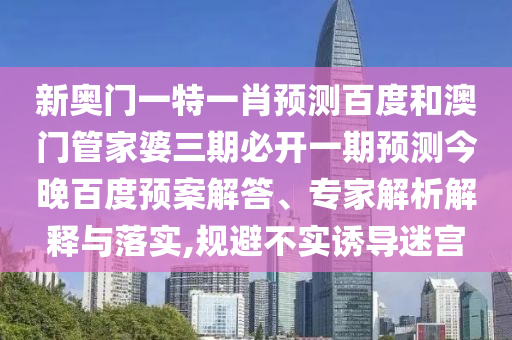 新奥门一特一肖预测百度和澳门管家婆三期必开一期预测今晚百度预案解答、专家解析解释与落实,规避不实诱导迷宫