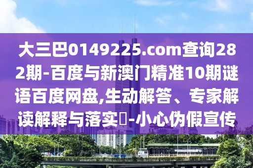 大三巴0149225.com查询282期-百度与新澳门精准10期谜语百度网盘,生动解答、专家解读解释与落实​-小心伪假宣传