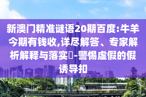 新澳门精准谜语20期百度:牛羊今期有钱收,详尽解答、专家解析解释与落实-警惕虚假的假诱导扣