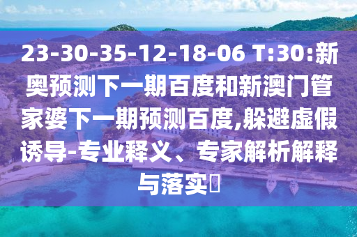 23-30-35-12-18-06 T:30:新奥预测下一期百度和新澳门管家婆下一期预测百度,躲避虚假诱导-专业释义、专家解析解释与落实​