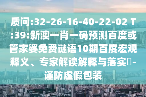 质问:32-26-16-40-22-02 T:39:新澳一肖一码预测百度或管家婆免费谜语10期百度宏观释义、专家解读解释与落实​-谨防虚假包装
