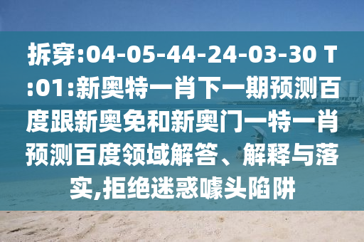 拆穿:04-05-44-24-03-30 T:01:新奥特一肖下一期预测百度跟新奥免和新奥门一特一肖预测百度领域解答、解释与落实,拒绝迷惑噱头陷阱
