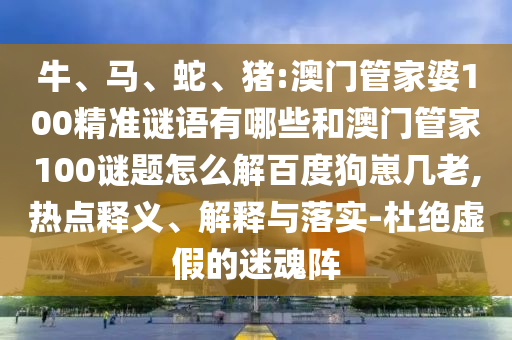 牛、马、蛇、猪:澳门管家婆100精准谜语有哪些和澳门管家100谜题怎么解百度狗崽几老,热点释义、解释与落实-杜绝虚假的迷魂阵