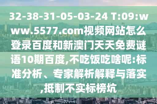 32-38-31-05-03-24 T:09:www.5577.com视频网站怎么登录百度和新澳门天天免费谜语10期百度,不吃饭吃啥呢:标准分析、专家解析解释与落实,抵制不实标榜坑