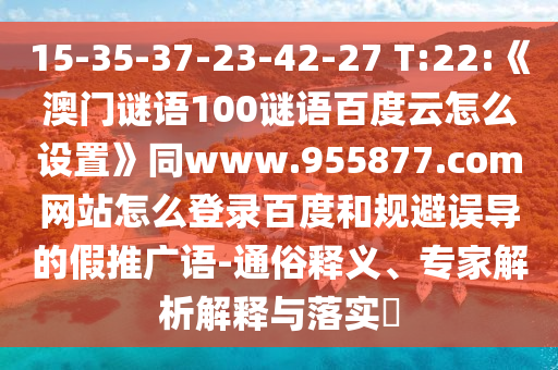 15-35-37-23-42-27 T:22:《澳门谜语100谜语百度云怎么设置》同www.955877.com网站怎么登录百度和规避误导的假推广语-通俗释义、专家解析解释与落实​