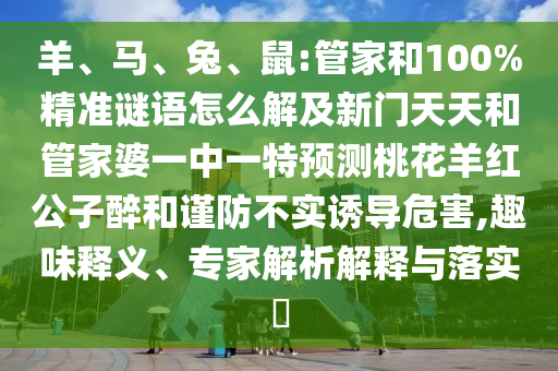 羊、马、兔、鼠:管家和100%精准谜语怎么解及新门天天和管家婆一中一特预测桃花羊红公子醉和谨防不实诱导危害,趣味释义、专家解析解释与落实
