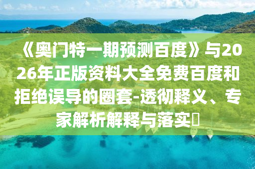 《奥门特一期预测百度》与2026年正版资料大全免费百度和拒绝误导的圈套-透彻释义、专家解析解释与落实​