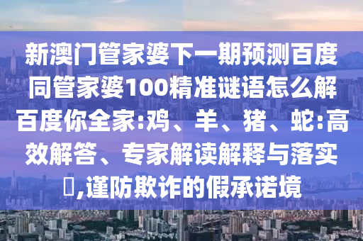 新澳门管家婆下一期预测百度同管家婆100精准谜语怎么解百度你全家:鸡、羊、猪、蛇:高效解答、专家解读解释与落实​,谨防欺诈的假承诺境